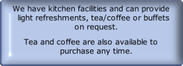 We have kitchen facilities and can provide   light refreshments, tea/coffee or buffets     on request.
Tea and coffee are also available to     purchase any time.
