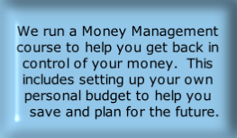
We run a Money Management course to help you get back in control of your money.  This includes setting up your own personal budget to help you    save and plan for the future.
