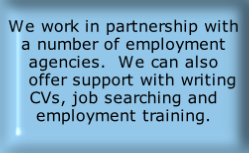 We work in partnership with a number of employment agencies.  We can also    offer support with writing CVs, job searching and employment training.
