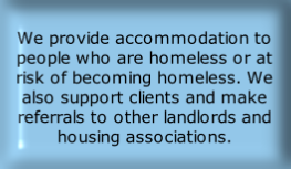 
We provide accommodation to people who are homeless or at risk of becoming homeless. We also support clients and make referrals to other landlords and housing associations. 
